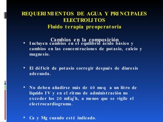 REQUERIMIENTOS DE AGUA Y PRINCIPALES ELECTROLITOS Fluido terapia preoperatoria Cambios en la composición Incluyen cambios en el equilibrio ácido básico y cambios en las concentraciones de potasio, calcio y magnesio.  El déficit de potasio corregir después de diuresis adecuada. No deben añadirse más de 40 meq  a un litro de liquido IV y en el ritmo de administración no exceder los 20 mEq/h, a menos que se vigile el electrocardiograma. Ca y Mg cuando esté indicado.  