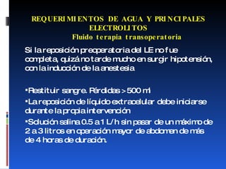 Si la reposición preoperatoria del LE no fue completa, quizá no tarde mucho en surgir hipotensión, con la inducción de la anestesia Restituir sangre. Pérdidas > 500 ml La reposición de líquido extracelular debe iniciarse durante la propia intervención Solución salina 0.5 a 1 L/h sin pasar de un máximo de 2 a 3 litros en operación mayor de abdomen de más de 4 horas de duración. REQUERIMIENTOS DE AGUA Y PRINCIPALES ELECTROLITOS   Fluido terapia transoperatoria 