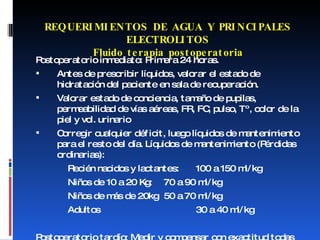 Postoperatorio inmediato: Primera 24 horas. Antes de prescribir líquidos, valorar el estado de hidratación del paciente en sala de recuperación. Valorar estado de conciencia, tamaño de pupilas, permeabilidad de vías aéreas, FR, FC, pulso, Tº, color de la piel y vol. urinario Corregir cualquier déficit, luego líquidos de mantenimiento para el resto del día. Líquidos de mantenimiento (Pérdidas ordinarias): Recién nacidos y lactantes:  100 a 150 ml/kg Niños de 10 a 20 Kg: 70 a 90 ml/kg Niños de más de 20kg 50 a 70 ml/kg Adultos 30 a 40 ml/kg Postoperatorio tardío: Medir y compensar con exactitud todas las pérdidas. REQUERIMIENTOS DE AGUA Y PRINCIPALES ELECTROLITOS Fluido terapia postoperatoria 