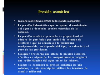 Presión osmótica Los iones constituyen el 95% de los solutos corporales La presión hidrostática que se opone al movimiento del agua se denomina presión osmótica de la solución. La presión osmótica generada es proporcional al número de partículas por unidad de volumen de disolvente que no atraviesan la membrana semipermeable; no depende del tipo, la valencia o el peso de las partículas. Cualquier trastorno que altere la presión osmótica efectiva en alguno de los compartimientos originará una redistribución del agua entre los mismos. Cuando se considera la presión osmótica de una solución, es más descriptivo utilizar los términos de osmol y miliosmol.  