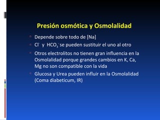 Presión osmótica y Osmolalidad Depende sobre todo de [Na] Cl -   y  HCO 3 -  se pueden sustituir el uno al otro Otros electrolitos no tienen gran influencia en la Osmolalidad porque grandes cambios en K, Ca, Mg no son compatible con la vida Glucosa y Urea pueden influir en la Osmolalidad (Coma diabeticum, IR) 