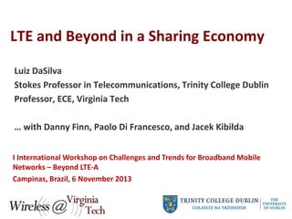 LTE and Beyond in a Sharing Economy
Luiz DaSilva
Stokes Professor in Telecommunications, Trinity College Dublin
Professor, ECE, Virginia Tech
… with Danny Finn, Paolo Di Francesco, and Jacek Kibiłda
I International Workshop on Challenges and Trends for Broadband Mobile
Networks – Beyond LTE-A
Campinas, Brazil, 6 November 2013

 
