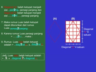 7. Maka rumus Luas belah ketupat dapat diturunkan dari rumus Luas…………………. ,  (A) (B) Diagonal “ a ” 6 satuan Diagonal “ b ” 4 satuan 8. Karena rumus Luas persegi panjang  = …………. , maka : 6 . Diagonal “a”  belah ketupat menjadi sisi ………….. persegi panjang dan  diagonal “b”  belah ketupat menjadi sisi ……………. persegi panjang panjang lebar ? ? 9. Rumus  Luas  dua  belah ketupat adalah = ……………... x…………….. Jadi, Luas  satu  belah ketupat adalah  = ….. x ……………………………. persegi panjang p x  l ? ? diagonal  a diagonal  b ? ? ½ diagonal  a  x diagonal  b ? ? 