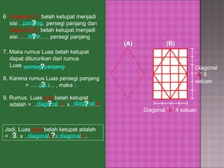 7. Maka rumus Luas belah ketupat dapat diturunkan dari rumus Luas…………………. ,  (A) (B) Diagonal “ a ” 6 satuan Diagonal “ b ” 4 satuan 8. Karena rumus Luas persegi panjang  = …………. , maka : 6 . Diagonal “a”  belah ketupat menjadi sisi ………….. persegi panjang dan  diagonal “b”  belah ketupat menjadi sisi ……………. persegi panjang panjang lebar ? ? 9. Rumus  Luas  dua  belah ketupat adalah = ……………... x…………….. Jadi, Luas  satu  belah ketupat adalah  = ….. x ……………………………. persegi panjang p x  l ? ? diagonal  a diagonal  b ? ? ½ diagonal  a  x diagonal  b ? ? 