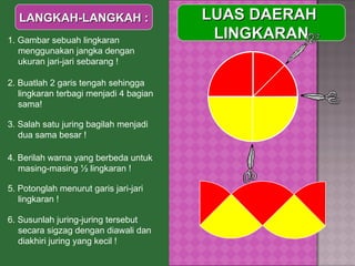  LUAS DAERAH  LINGKARAN LANGKAH-LANGKAH : 1. Gambar sebuah lingkaran menggunakan jangka dengan ukuran jari-jari sebarang ! 2. Buatlah 2 garis tengah sehingga lingkaran terbagi menjadi 4 bagian sama! 3. Salah satu juring bagilah menjadi dua sama besar ! 4. Berilah warna yang berbeda untuk masing-masing ½ lingkaran ! 5. Potonglah menurut garis jari-jari lingkaran ! 6. Susunlah juring-juring tersebut secara sigzag dengan diawali dan diakhiri juring yang kecil ! 