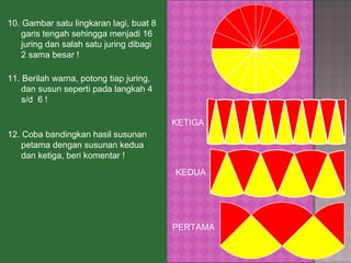 10. Gambar satu lingkaran lagi, buat 8 garis tengah sehingga menjadi 16 juring dan salah satu juring dibagi 2 sama besar ! 12.   Coba bandingkan hasil susunan petama dengan susunan kedua dan ketiga, beri komentar !  PERTAMA KETIGA KEDUA 11.   Berilah warna, potong tiap juring, dan susun seperti pada langkah 4 s/d  6 ! 