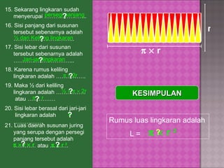15.   Sekarang lingkaran sudah menyerupai …………………..  16.   Sisi panjang dari susunan tersebut sebenarnya adalah …………………………...  18.   Karena rumus keliling lingkaran adalah ……………. persegi panjang ? ½ dari Keliling lingkaran 17.   Sisi lebar dari susunan tersebut sebenarnya adalah …………………………...  Jari-jari lingkaran ? ?       2r ½          2r ? 19.   Maka ½ dari keliling lingkaran adalah …………….  atau …………… ? r 20.   Sisi lebar berasal dari jari-jari  lingkaran adalah ……………. ?       r ?       r r       r    r 21.   Luas daerah susunan juring yang serupa dengan persegi panjang tersebut adalah ………… atau ………. ?       r  2 ? KESIMPULAN Rumus luas lingkaran adalah  L =        r  2 ? 