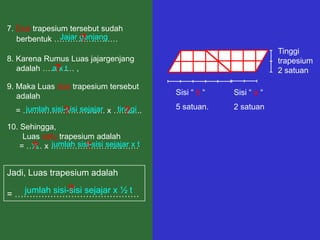 7. Dua trapesium tersebut sudah
                     ?
               Jajar genjang
   berbentuk ……………………
                                                                Tinggi
8. Karena Rumus Luas jajargenjang                               trapesium
   adalah ………… ,
            ?
            axt                                                 2 satuan

9. Maka Luas dua trapesium tersebut
   adalah                             Sisi “ b “   Sisi “ a “

  = …………………………. x ………..
    jumlah sisi-sisi sejajar tinggi   5 satuan.    2 satuan
               ?                ?
10. Sehingga,
     Luas satu trapesium adalah
    = …… x ……………………………t
       ? jumlah sisi-sisi sejajar x
       ½              ?

Jadi, Luas trapesium adalah
              ?
   jumlah sisi-sisi sejajar x ½ t
= ……………………………………
 