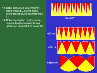 13. Coba perhatikan jika lingkaran
    dibagi menjadi 32 juring sama
    besar dan disusun seperti langkah
    6!                                            KEEMPAT
14. Coba bandingkan hasil susunan
    petama dengan susunan kedua
    ketiga dan keempat, beri komentar
    !
                                        KETIGA




                                        KEDUA




                                        PERTAMA
 