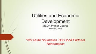 Utilities and Economic
Development
MEDA Primer Course
March 9, 2018
*Not Quite Soulmates, But Good Partners
Nonetheless
 
