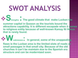 S    trengths   :   The good climate that make Lucban the
summer capital in Quezon as the tourists bound the
attractions capability. It is different escapade when it comes
to religious entity because of well-known Kamay Ni Hesus
that is rarely found.


W      eaknesses    :   In general, some of the unappealing
flaws is the Lucban area is the limited slots of roads or
small passages in that small city. Because of the old
churches it can’t be maintain due to the Spanish era
structure and can be modernized soon.
 