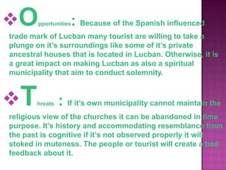 O      pportunities: Because of the Spanish influenced
trade mark of Lucban many tourist are willing to take a
plunge on it’s surroundings like some of it’s private
ancestral houses that is located in Lucban. Otherwise, it is
a great impact on making Lucban as also a spiritual
municipality that aim to conduct solemnity.



T      hreats   : If it’s own municipality cannot maintain the
religious view of the churches it can be abandoned in time
purpose. It’s history and accommodating resemblance from
the past is cognitive if it’s not observed properly it will
stoked in muteness. The people or tourist will create a bad
feedback about it.
 
