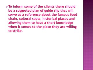  Toinform some of the clients there should
 be a suggested plan of guide slip that will
 serve as a reference about the famous food
 chain, cultural spots, historical places and
 allowing them to have a short knowledge
 when it comes to the place they are willing
 to strike.
 