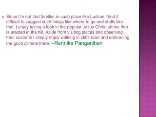    Since I’m not that familiar in such place like Lucban I find it
    difficult to suggest such things like where to go and stuffs like
    that. I enjoy taking a look in the popular Jesus Christ shrine that
    is erected in the hill. Aside from visiting places and observing
    their customs I simply enjoy walking in stiffs road and embracing
    the good climate there. –Rennika Panganiban
 
