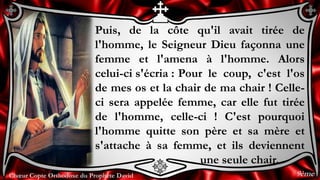 Chœur Copte Orthodoxe du Prophète DavidChœur Copte Orthodoxe du Prophète David
Puis, de la côte qu'il avait tirée de
l'homme, le Seigneur Dieu façonna une
femme et l'amena à l'homme. Alors
celui-ci s'écria : Pour le coup, c'est l'os
de mes os et la chair de ma chair ! Celle-
ci sera appelée femme, car elle fut tirée
de l'homme, celle-ci ! C'est pourquoi
l'homme quitte son père et sa mère et
s'attache à sa femme, et ils deviennent
une seule chair.
9ème
 
