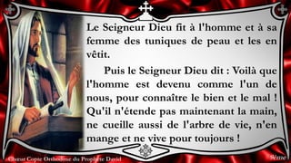 Chœur Copte Orthodoxe du Prophète DavidChœur Copte Orthodoxe du Prophète David
Le Seigneur Dieu fit à l'homme et à sa
femme des tuniques de peau et les en
vêtit.
Puis le Seigneur Dieu dit : Voilà que
l'homme est devenu comme l'un de
nous, pour connaître le bien et le mal !
Qu'il n'étende pas maintenant la main,
ne cueille aussi de l'arbre de vie, n'en
mange et ne vive pour toujours !
9ème
 