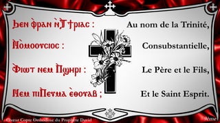 Chœur Copte Orthodoxe du Prophète David
Au nom de la Trinité,
Consubstantielle,
Le Père et le Fils,
Et le Saint Esprit.
Qen `vran `n`T]riac @
`N`omooucioc @
`Viwt nem `Psyri @
Nem pi`Peuma `e;ouab &
9ème
 