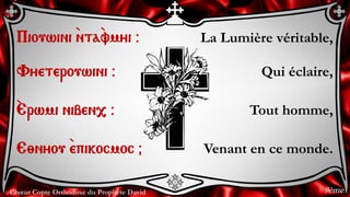 Chœur Copte Orthodoxe du Prophète David
La Lumière véritable,
Qui éclaire,
Tout homme,
Venant en ce monde.
Piouwini `nta`vmyi @
Vyeterouwini @
`Erwmi niben, @
E;nyou `epikocmoc &
9ème
 