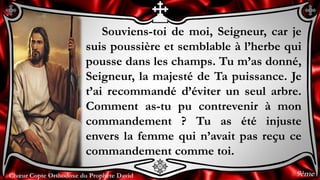 Chœur Copte Orthodoxe du Prophète DavidChœur Copte Orthodoxe du Prophète David
Souviens-toi de moi, Seigneur, car je
suis poussière et semblable à l’herbe qui
pousse dans les champs. Tu m’as donné,
Seigneur, la majesté de Ta puissance. Je
t’ai recommandé d’éviter un seul arbre.
Comment as-tu pu contrevenir à mon
commandement ? Tu as été injuste
envers la femme qui n’avait pas reçu ce
commandement comme toi.
9ème
 