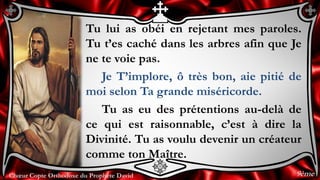 Chœur Copte Orthodoxe du Prophète DavidChœur Copte Orthodoxe du Prophète David
Tu lui as obéi en rejetant mes paroles.
Tu t’es caché dans les arbres afin que Je
ne te voie pas.
Je T’implore, ô très bon, aie pitié de
moi selon Ta grande miséricorde.
Tu as eu des prétentions au-delà de
ce qui est raisonnable, c’est à dire la
Divinité. Tu as voulu devenir un créateur
comme ton Maître.
9ème
 