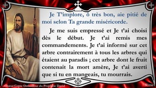 Chœur Copte Orthodoxe du Prophète DavidChœur Copte Orthodoxe du Prophète David
Je T’implore, ô très bon, aie pitié de
moi selon Ta grande miséricorde.
Je me suis empressé et Je t’ai choisi
dès le début. Je t’ai remis mes
commandements. Je t’ai informé sur cet
arbre contrairement à tous les arbres qui
étaient au paradis ; cet arbre dont le fruit
contenait la mort amère, Je t’ai averti
que si tu en mangeais, tu mourrais.
9ème
 