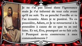 Chœur Copte Orthodoxe du Prophète DavidChœur Copte Orthodoxe du Prophète David
Je ne t’ai pas laissé dans l’ignorance
mais Je t’ai informé de tout cela avant
qu’il ne soit. Tu as penché l’oreille et tu
l’as écoutée. Alors je te punirai. Tu es
poussière, Adam, et Je te retournerai à la
poussière à cause de ce que tu as osé
faire. Et toi, Eve, pourquoi as-tu fait cela
? Pourquoi as-tu contrevenu à mes
commandements ?
9ème
 