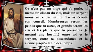 Chœur Copte Orthodoxe du Prophète DavidChœur Copte Orthodoxe du Prophète David
Ce n’est pas un ange qui t’a parlé, ni
même un oiseau du ciel, mais un serpent
monstrueux par nature. Tu as écouté
son conseil. Nombreuses seront les
peines que tu auras, et grands seront les
cris et les pleurs que tu pousseras. Je
mettrai une hostilité entre toi et le
serpent, entre ta descendance et la
sienne jusqu’à la fin des temps.
9ème
 