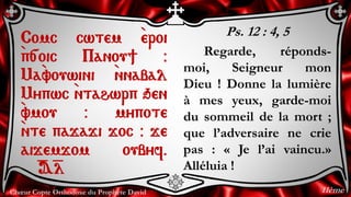 Chœur Copte Orthodoxe du Prophète David
Ps. 12 : 4, 5
Regarde, réponds-
moi, Seigneur mon
Dieu ! Donne la lumière
à mes yeux, garde-moi
du sommeil de la mort ;
que l’adversaire ne crie
pas : « Je l’ai vaincu.»
Alléluia !
Comc cwtem `eroi
`p[oic Panou] @
Ma`vouwini `nnabal
Mypwc `ntahwrp qen
`vmou @ mypote
`nte pajaji joc @ je
aijemjom oubyf.
=A=l
11ème
 