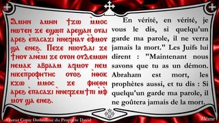 Chœur Copte Orthodoxe du Prophète David
En vérité, en vérité, je
vous le dis, si quelqu'un
garde ma parole, il ne verra
jamais la mort." Les Juifs lui
dirent : "Maintenant nous
savons que tu as un démon.
Abraham est mort, les
prophètes aussi, et tu dis : Si
quelqu'un garde ma parole, il
ne goûtera jamais de la mort.
Amyn amyn ]jw `mmoc
nwten je eswp aresan ouai
areh `epacaji `nnefnau `e`vmou
sa eneh. Peje niioudai je
]nou an`emi je ouon oudemwn
nemak abraam afmou nem
nike`provytyc ouoh `n;ok
kjw `mmoc je vye;n
areh `epacaji `nnefjem]pi `m`v
mou sa eneh.
11ème
 