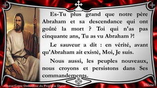 Chœur Copte Orthodoxe du Prophète DavidChœur Copte Orthodoxe du Prophète David
Es-Tu plus grand que notre père
Abraham et sa descendance qui ont
goûté la mort ? Toi qui n'as pas
cinquante ans, Tu as vu Abraham ?!
Le sauveur a dit : en vérité, avant
qu'Abraham ait existé, Moi, Je suis.
Nous aussi, les peuples nouveaux,
nous croyons et persistons dans Ses
commandements.
11ème
 