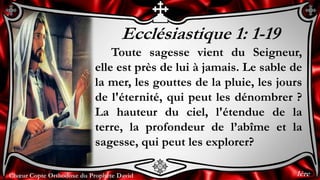 Chœur Copte Orthodoxe du Prophète DavidChœur Copte Orthodoxe du Prophète David
Ecclésiastique 1: 1-19
Toute sagesse vient du Seigneur,
elle est près de lui à jamais. Le sable de
la mer, les gouttes de la pluie, les jours
de l'éternité, qui peut les dénombrer ?
La hauteur du ciel, l'étendue de la
terre, la profondeur de l’abîme et la
sagesse, qui peut les explorer?
1ère
 