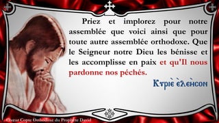 Chœur Copte Orthodoxe du Prophète DavidChœur Copte Orthodoxe du Prophète David
Priez et implorez pour notre
assemblée que voici ainsi que pour
toute autre assemblée orthodoxe. Que
le Seigneur notre Dieu les bénisse et
les accomplisse en paix et qu'Il nous
pardonne nos péchés.
Kuri``e ``ele``ycon
 