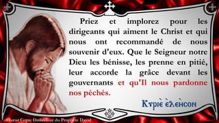 Chœur Copte Orthodoxe du Prophète DavidChœur Copte Orthodoxe du Prophète David
Priez et implorez pour les
dirigeants qui aiment le Christ et qui
nous ont recommandé de nous
souvenir d'eux. Que le Seigneur notre
Dieu les bénisse, les prenne en pitié,
leur accorde la grâce devant les
gouvernants et qu'Il nous pardonne
nos péchés.
Kuri``e ``ele``ycon
 
