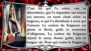 Chœur Copte Orthodoxe du Prophète DavidChœur Copte Orthodoxe du Prophète David
C'est lui qui l'a créée, vue et
dénombrée, qui l'a répandue sur toutes
ses œuvres, en toute chair selon sa
largesse, et qui l'a distribuée à ceux qui
l'aiment. La crainte du Seigneur est
gloire et fierté, gaîté et couronne
d'allégresse. La crainte du Seigneur
réjouit le cœur, donne gaîté, joie et
longue vie. Pour qui craint le Seigneur,
1ère
 
