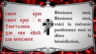 Chœur Copte Orthodoxe du Prophète David
Bénissez moi,
Bénissez moi,
voici la métanie
pardonnez moi et
dites la
bénédiction.
`cmou `eroi
`cmou `eroi @ ic
]metano`ia @
,w nyi `ebol
jw `mpi`cmou.
Litanies
 