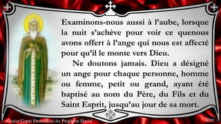 Chœur Copte Orthodoxe du Prophète David
Examinons-nous aussi à l’aube, lorsque
la nuit s’achève pour voir ce quenous
avons offert à l’ange qui nous est affecté
pour qu’il le monte vers Dieu.
Ne doutons jamais. Dieu a désigné
un ange pour chaque personne, homme
ou femme, petit ou grand, ayant été
baptisé au nom du Père, du Fils et du
Saint Esprit, jusqu’au jour de sa mort.
1ère
 