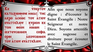 Chœur Copte Orthodoxe du Prophète David
Afin que nous soyons
digne : d’écouter le
Saint Évangile : Notre
Seigneur et notre
Dieu. Soyons attentifs
avec sagesse et
droiture pour écouter
le Saint Évangile.
Ke `upertou
kataxiw;yne `ymac@ tyc
akro `ace`wc tou `agiou
eu`aggeliou @ kurion ke
ton ;e`on `ymwn @
`iketeucwmen covia
or;i `akoucwmen
tou `agiou eu`aggeliou.
1ère
 