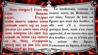 Chœur Copte Orthodoxe du Prophète David
Le lendemain, comme ils
étaient sortis de Béthanie, il
eut faim. Voyant de loin un
figuier qui avait des feuilles, il
alla voir s'il y trouverait
quelque fruit, mais s'en étant
approché, il ne trouva rien que
des feuilles : car ce n'était pas
la saison des figues.
S'adressant au figuier, il lui dit :
Ouoh `epefrac] `etau`i `ebo
lqen By;ani`a
af`hko. `Etafnau
`eoubw `nkente hivouei `eouon
hanjwbi hiwtc af`i je hara
`fnajem `hli hiwtc ouoh `etaf`i
`ejwc `mpefjem `hli `ebyl `ehh
anjwbi ne `pcyou gar `nkente
an pe. Ouoh `etaf`erou`w
pejaf nac je `nne `hli jem
outah hiw] sa ``eneh
1ère
 