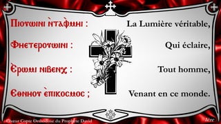 Chœur Copte Orthodoxe du Prophète David
La Lumière véritable,
Qui éclaire,
Tout homme,
Venant en ce monde.
Piouwini `nta`vmyi @
Vyeterouwini @
`Erwmi niben, @
E;nyou `epikocmoc &
1ère
 
