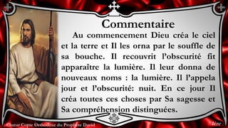 Chœur Copte Orthodoxe du Prophète DavidChœur Copte Orthodoxe du Prophète David
Commentaire
Au commencement Dieu créa le ciel
et la terre et Il les orna par le souffle de
sa bouche. Il recouvrit l’obscurité fit
apparaître la lumière. Il leur donna de
nouveaux noms : la lumière. Il l’appela
jour et l’obscurité: nuit. En ce jour Il
créa toutes ces choses par Sa sagesse et
Sa compréhension distinguées.
1ère
 