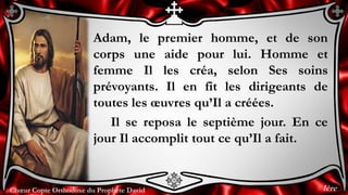 Chœur Copte Orthodoxe du Prophète DavidChœur Copte Orthodoxe du Prophète David
Adam, le premier homme, et de son
corps une aide pour lui. Homme et
femme Il les créa, selon Ses soins
prévoyants. Il en fit les dirigeants de
toutes les œuvres qu’Il a créées.
Il se reposa le septième jour. En ce
jour Il accomplit tout ce qu’Il a fait.
1ère
 