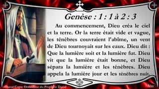 Chœur Copte Orthodoxe du Prophète DavidChœur Copte Orthodoxe du Prophète David
Genèse : 1 : 1 à 2 : 3
Au commencement, Dieu créa le ciel
et la terre. Or la terre était vide et vague,
les ténèbres couvraient l'abîme, un vent
de Dieu tournoyait sur les eaux. Dieu dit :
Que la lumière soit et la lumière fut. Dieu
vit que la lumière était bonne, et Dieu
sépara la lumière et les ténèbres. Dieu
appela la lumière jour et les ténèbres nuit.
1ère
 
