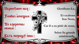 Chœur Copte Orthodoxe du Prophète David
Glorifions-Le,
Et exaltons
Son Nom,
Car il a eu pitié de nous,
Selon Sa grande
miséricorde.
Maren]wou naf @
Ten÷ici `mpefran @
Je aferounai
neman @
Kata pefnis] `nnai &
1ère
 