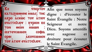 Chœur Copte Orthodoxe du Prophète David
Afin que nous soyons
digne : d’écouter le
Saint Évangile : Notre
Seigneur et notre
Dieu. Soyons attentifs
avec sagesse et
droiture pour écouter
le Saint Évangile.
Ke `upertou
kataxiw;yne `ymac@ tyc
akro `ace`wc tou `agiou
eu`aggeliou @ kurion ke
ton ;e`on `ymwn @
`iketeucwmen covia
or;i `akoucwmen
tou `agiou eu`aggeliou.
3ème
 