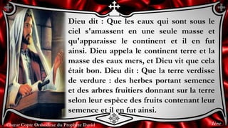 Chœur Copte Orthodoxe du Prophète DavidChœur Copte Orthodoxe du Prophète David
Dieu dit : Que les eaux qui sont sous le
ciel s'amassent en une seule masse et
qu'apparaisse le continent et il en fut
ainsi. Dieu appela le continent terre et la
masse des eaux mers, et Dieu vit que cela
était bon. Dieu dit : Que la terre verdisse
de verdure : des herbes portant semence
et des arbres fruitiers donnant sur la terre
selon leur espèce des fruits contenant leur
semence et il en fut ainsi.
1ère
 