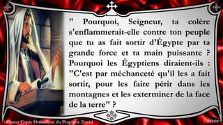 Chœur Copte Orthodoxe du Prophète DavidChœur Copte Orthodoxe du Prophète David
" Pourquoi, Seigneur, ta colère
s'enflammerait-elle contre ton peuple
que tu as fait sortir d'Égypte par ta
grande force et ta main puissante ?
Pourquoi les Égyptiens diraient-ils :
"C'est par méchanceté qu'il les a fait
sortir, pour les faire périr dans les
montagnes et les exterminer de la face
de la terre" ?
6ème
 