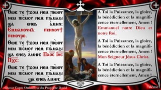 Chœur Copte Orthodoxe du Prophète David
A Toi la Puissance, la gloire,
la bénédiction et la magnifi-
cence éternellement, Amen !
Emmanuel notre Dieu et
notre Roi.
A Toi la Puissance, la gloire,
la bénédiction et la magnifi-
cence éternellement, Amen !
Mon Seigneur Jésus Christ.
A Toi la Puissance, la gloire,
la bénédiction et la magnifi-
cence éternellement, Amen !
:wk te ]jom nem pi`wou
nem pi`cmou nem pi``amahi
sa eneh `amyn@
Emmanouyl pennou]
penouro.
:wk te ]jom nem pi`wou
nem pi`cmou nem pi``amahi
sa eneh `amyn@ Pa=o=c I=y=c
P=,=c@
:wk te ]jom nem pi`wou
nem pi`cmou nem pi``amahi
sa eneh `amyn@
6ème
 