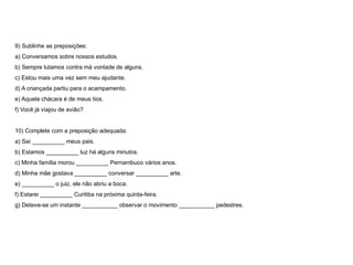 9) Sublinhe as preposições:
a) Conversamos sobre nossos estudos.
b) Sempre lutamos contra má vontade de alguns.
c) Estou mais uma vez sem meu ajudante.
d) A criançada partiu para o acampamento.
e) Aquela chácara é de meus tios.
f) Você já viajou de avião?
10) Complete com a preposição adequada:
a) Saí __________ meus pais.
b) Estamos __________ luz há alguns minutos.
c) Minha família morou __________ Pernambuco vários anos.
d) Minha mãe gostava __________ conversar __________ arte.
e) __________ o juiz, ele não abriu a boca.
f) Estarei __________ Curitiba na próxima quinta-feira.
g) Deteve-se um instante ___________ observar o movimento ___________ pedestres.
 