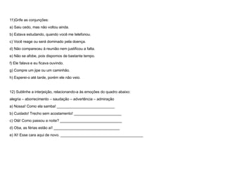 11)Grife as conjunções:
a) Saiu cedo, mas não voltou ainda.
b) Estava estudando, quando você me telefonou.
c) Você reage ou será dominado pela doença.
d) Não compareceu à reunião nem justificou a falta.
e) Não se afobe, pois dispomos de bastante tempo.
f) Ele falava e eu ficava ouvindo.
g) Compre um jipe ou um caminhão.
h) Esperei-o até tarde, porém ele não veio.
12) Sublinhe a interjeição, relacionando-a às emoções do quadro abaixo:
alegria – aborrecimento – saudação – advertência – admiração
a) Nossa! Como ela samba! ____________________________
b) Cuidado! Trecho sem acostamento! _______________________
c) Olá! Como passou a noite? ______________________________
d) Oba, as férias estão aí! ________________________________
e) Xi! Esse cara aqui de novo. ________________________________________
 