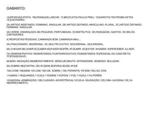 GABARITO:
1A)PESSOAS| FESTA. 1B)CRIANÇAS| LANCHE. 1C)BICICLETA| PAULO| PNEU. 1D)GAROTO| TEATRO|BILHETES.
1E)CACHORRO.
2A) ARTIGO INDEFINIDO, FEMININO, SINGULAR. 2B) ARTIGO DEFINIDO, MASCULINO, PLURAL. 2C) ARTIGO DEFINIDO,
FEMININO, SINGULAR.
3A) VERDE, ENGRAÇADO.3B) PEQUENO, PERFUMADAS. 3C)INSTRUTIVA. 3D) RASGADAS, GASTOS. 3E) BELOS,
CANTADORES.
4) RESPOSTAS PESSOAIS. CAMARADA BOM, CAMARADA MAU....
5A) FRACIONÁRIO. 5B)ORDINAL. 5C) MULTIPLICATIVO. 5D)CARDINAL. 5E)CARDINAL.
6A) CHEGAR.6B) SUBIR.6C)CABER.6D)FAZER.6E)PÔR. 6F)SUMIR. 6G)ESTAR. 6H)AMAR. 6I)PERCEBER. 6J) SER.
7A) DEMONSTRATIVO| 7B)INDEFINIDO| 7C)INTERROGATIVO| 7D)INDEFINIDO| 7E)PESSOAL DO CASO RETO|
7F)POSSESSIVO.
8A)NÃO- NEGAÇÃO| 8B)IMEDIATAMENTE- MODO.|8C)MUITO- INTENSIDADE. 8D)MODO. 8E)LUGAR.
9A) SOBRE| 9B)CONTRA, DE| 9C)SEM| 9D)PARA| 9E)DE| 9F)DE
10A) COM| 10B)SEM| 10C) EM| 10D) DE, SOBRE | 10E) PERANTE| 10F)EM| 10G) AO, DOS.
11A)MAS| 11B)QUANDO| 11C)OU| 11D)NEM| 11E)POIS| 11F)E| 11G)OU| 11H) PORÉM.
12A)NOSSA- ADMIRAÇÃO| 12B) CUIDADO- ADVERTÊNCIA| 12C)OLÁ- SAUDAÇÃO| 12D) OBA- ALEGRIA| 12E) XI-
ABORRECIMENTO.
 